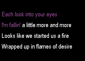 Each look into your eyes
I'm fallin' a little more and more

Looks like we started us a fire

Wrapped up in flames of desire