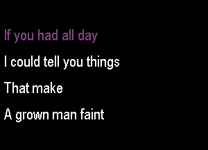 If you had all day

I could tell you things
That make

A grown man faint