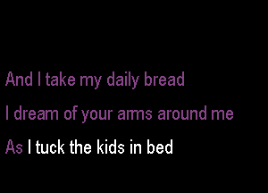 And I take my daily bread

I dream of your arms around me
As I tuck the kids in bed