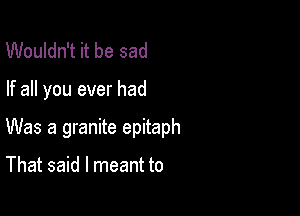 Wouldn't it be sad

If all you ever had

Was a granite epitaph

That said I meant to