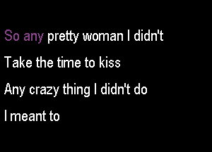 So any pretty woman I didn't

Take the time to kiss
Any crazy thing I didn't do

I meant to