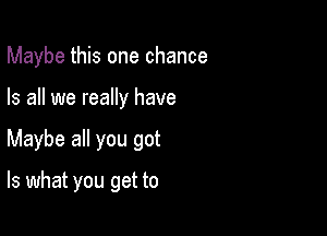 Maybe this one chance

Is all we really have
Maybe all you got

Is what you get to