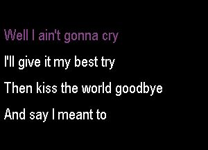 Well I ain't gonna cry
I'll give it my best try

Then kiss the world goodbye

And say I meant to
