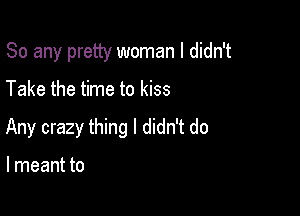 So any pretty woman I didn't

Take the time to kiss
Any crazy thing I didn't do

I meant to