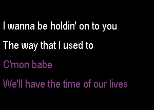 I wanna be holdin' on to you

The way that I used to

C'mon babe

We'll have the time of our lives