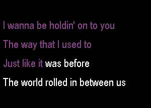 I wanna be holdin' on to you

The way that I used to

Just like it was before

The world rolled in between us