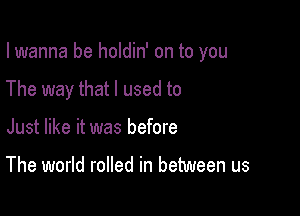 I wanna be holdin' on to you

The way that I used to

Just like it was before

The world rolled in between us