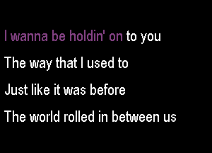 I wanna be holdin' on to you

The way that I used to

Just like it was before

The world rolled in between us