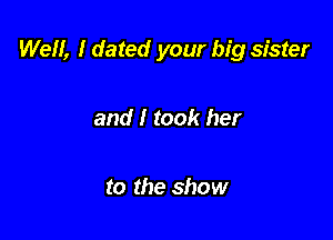 Well, 1 dated your big sister

and I took her

to the show