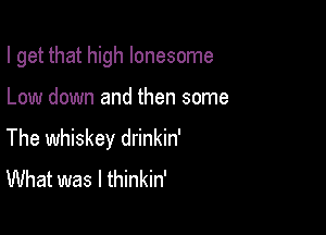 I get that high lonesome

Low down and then some

The whiskey drinkin'
What was I thinkin'