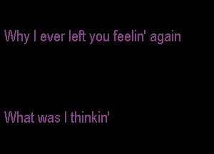 Why I ever left you feelin' again

What was I thinkin'