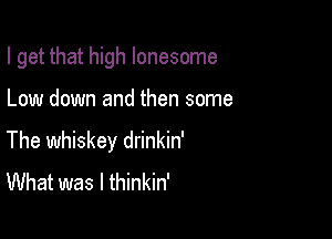 I get that high lonesome

Low down and then some

The whiskey drinkin'
What was I thinkin'