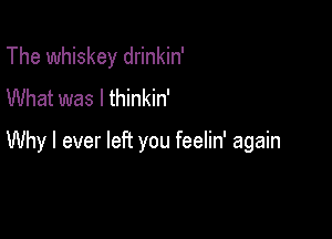 The whiskey drinkin'
What was I thinkin'

Why I ever left you feelin' again