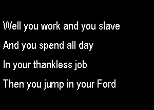 Well you work and you slave
And you spend all day

In your thankless job

Then you jump in your Ford