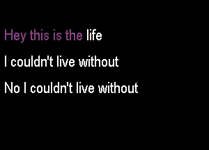 Hey this is the life

I couldn't live without

No I couldn't live without