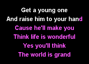 Get a young one
And raise him to your hand
Cause he'll make you
Think life is wonderful
Yes you'll think
The world is grand