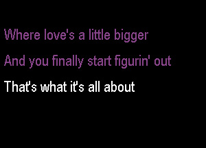 Where love's a little bigger

And you finally start figurin' out

Thafs what ifs all about