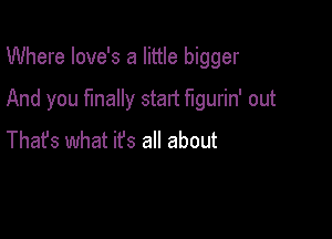 Where love's a little bigger

And you finally start figurin' out

Thafs what ifs all about