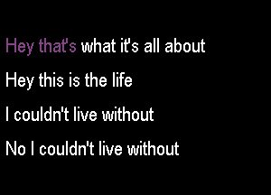 Hey thafs what ifs all about

Hey this is the life
I couldn't live without

No I couldn't live without