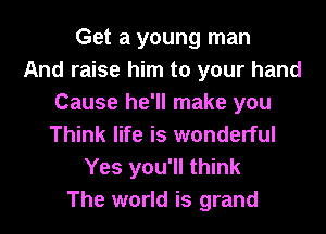 Get a young man
And raise him to your hand
Cause he'll make you
Think life is wonderful
Yes you'll think
The world is grand