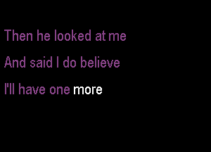 Then he looked at me
And said I do believe

I'll have one more