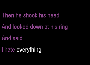 Then he shook his head

And looked down at his ring

And said
I hate everything