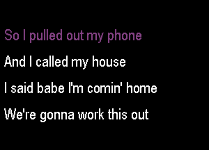 So I pulled out my phone
And I called my house

I said babe I'm comin' home

We're gonna work this out