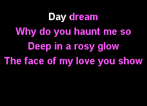 Day dream
Why do you haunt me so
Deep in a rosy glow

The face of my love you show