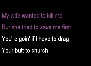 My wife wanted to kill me

But she tried to save me first

You're goin' ifl have to drag
Your butt to church