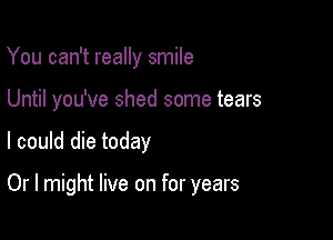 You can't really smile
Until you've shed some tears

I could die today

Or I might live on for years