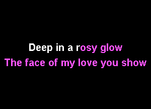 Deep in a rosy glow

The face of my love you show