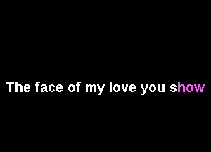 The face of my love you show