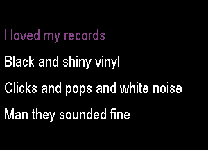 I loved my records

Black and shiny vinyl

Clicks and pops and white noise

Man they sounded fine