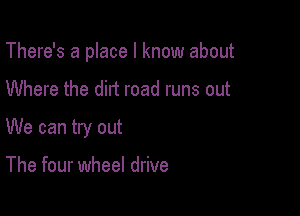 There's a place I know about

Where the dirt road runs out
We can try out

The four wheel drive