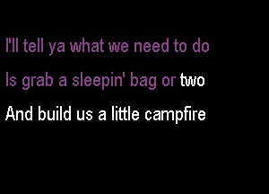 I'll tell ya what we need to do

Is grab a sleepin' bag or two

And build us a little campfire