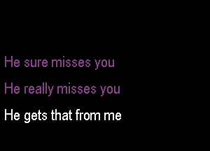 He sure misses you

He really misses you

He gets that from me