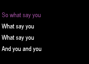 So what say you
What say you
What say you

And you and you