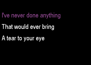 I've never done anything

That would ever bring

A tear to your eye