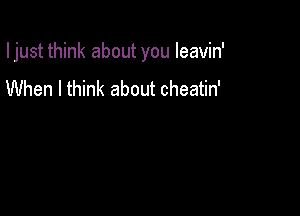 I just think about you Ieavin'

When I think about cheatin'