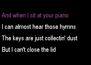 And when I sit at your piano

I can almost hear those hymns
The keys are just coIlectin' dust

But I can't close the lid