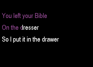 You left your Bible

On the dresser

So I put it in the drawer