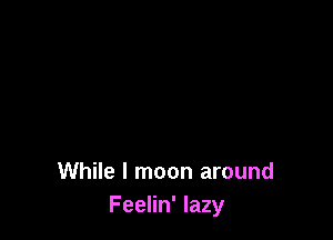 While I moon around
Feelin' lazy