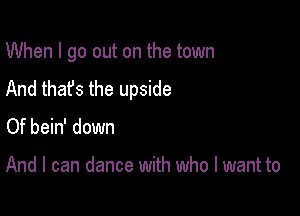 When I go out on the town
And that's the upside

Of bein' down

And I can dance with who I want to