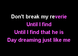 Don't break my reverie
Until I find

Until I find that he is
Day dreaming just like me