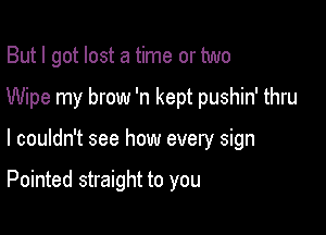 But I got lost a time or two
Wipe my brow 'n kept pushin' thru

I couldn't see how every sign

Pointed straight to you