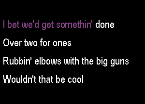 I bet we'd get somethin' done

Over two for ones

Rubbin' elbows with the big guns
Wouldn't that be cool