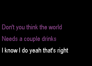 Don't you think the world

Needs a couple drinks

I know I do yeah thafs right