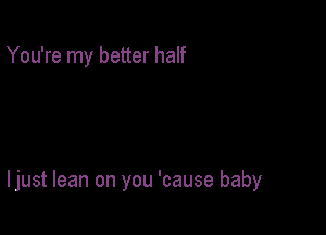 You're my better half

I just lean on you 'cause baby