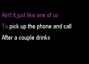 Ain't it just like one of us

To pick up the phone and call

After a couple drinks