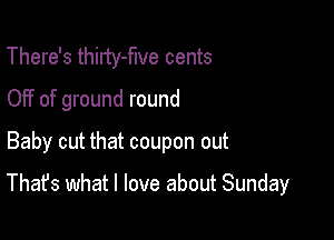 There's thiITy-flve cents
OFf of ground round

Baby cut that coupon out

That's what I love about Sunday